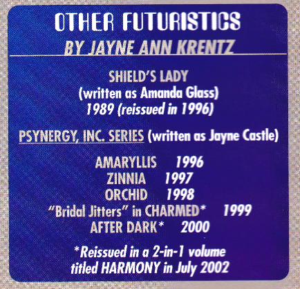 OTHER FUTURISTICS BY JAYNE ANN KRENTZ SHIELD'S LADY (written as Amanda Glass) 1989 (reissued in 1996) PSYNERGY, INC. SERIES (written as Jayne Castle) AMARYLLIS 1996 ZINNIA 1997 ORCHID 1998 "Bridal Jitters" in CHARMED* 1999 AFTER DARK* 2000 *Reissued in a 2-in-l volume titled HARMONY in July 2002