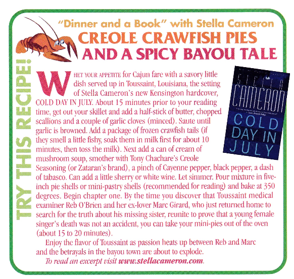 HET YOUR APPETITE for Cajun fare with a savory little dish served up in Toussaint, Louisiana, the setting of Stella Cameron's new Kensington hardcover, COLD DAY IN JULY. About 15 minutes prior to your reading time, get out your skillet and add a half-stick of butter, chopped scallions and a couple of garlic cloves (minced). Saute until garlic is browned. Add a package of frozen crawfish tails (if they smell a little fishy, soak them in milk first for about 10 minutes, then toss the milk). Next add a can of cream of mushroom soup, smother with 'Tony Chachare's Creole Seasoning (or Zataran's brand), a pinch of Cayenne pepper, black pepper, a dash of tabasco. Can add a little sherry or white wine. Let simmer. Pour mixture in five-inch pie shells or mini-pastry shells (recommended for reading) and bake at 350 degrees. Begin chapter one. By the time you discover that Toussaint medical examiner Reb O'Brien and her ex-lover Marc Girard, who just returned home to search for the truth about his missing sister, reunite to prove that a young female singer's death was not an accident, you can take your mini-pies out of the oven (about 15 to 20 minutes). Enjoy the flavor of Toussaint as passion heats up between Reb and Marc and the betrayals in the bayou town are about to explode. To read an excerpt visit www stellacameron.com.