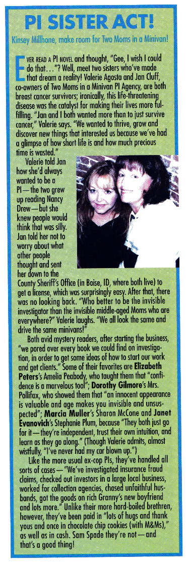 EVER READ A PI NOvEL and thought, Gee, I wish I could do that...? Well, meet two sisters who've made that dream a reality! Valerie Agosta and Jan Cluff, co-owners of Two Moms in a Minivan PI Agency, are both breast cancer survivors; ironically, this life-threatening disease was the catalyst for making their lives more fulfilling. Ian and I both wanted more than to just survive cancer, Valerie says. We wanted to thrive, grow and discover new things that interested us because we've had a glimpse of how short life is and how much precious time is wasted. Like the more usual ex-cop Pls, they've handled all sorts of cases - We've investigated insurance fraud claims, checked out investors in a large local business, worked for collection agencies, chased unfaithful husbands, got the goods on rich Granny's new boyfriend and lots more. Unlike their more hard-boiled brethren, however, they've been paid in 'lots of hugs and thank yous and once in chocolate chip cookies (with M&Ms), as well as in cash. Sam Spade they're not - and that's a good thing!