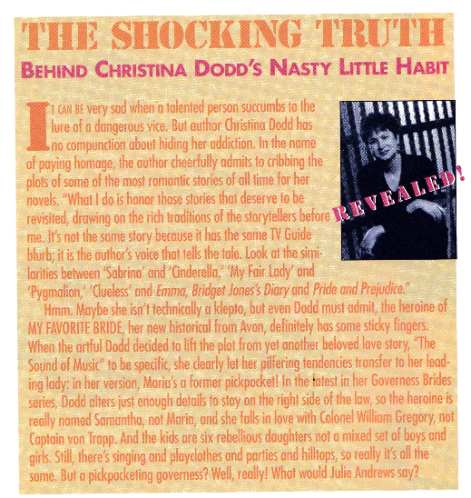 It can be very sad when a talented person succumbs to the lure of a dangerous vice But author Christina Dodd has a no compunction about hiding her addiction. In the name of paying homage, the author cheerfully admits to cribbing the plots of some of the most romantic stories of all lime for her novels. What I do is honor those stories that deserve to be me. Is not the same story because it has the same TV Guide blurb: it is the author's voice that tells the tale. Look at the similarities between Sabrina' and 'Cinderella, My Fair Lady and Pygmalion, Clueless and Emma, Bridget Jones's Diary and Pride and Prejudice. Hmm. Maybe she isn't technically a klepto, but even Dodd must admit, the heroine of MY FAVORITE BRIDE, her new historical from Avon, definitely has some sticky fingers. When the artful Dodd decided to lift the plot from yet another beloved love story, The Sound of Music to be specific, she clearly let her pilfering tendencies transfer to her leading lady in her version, Maria's a former pickpocket in the latest in her Governess Brides series, Dodd alters just enough details to stay on the right side of the law, so the heroine is really named Samantha not Maria, and she falls in love with Colonel William Gregory, not Captain von Trapp. And the kids are six rebellious daughters not a mixed set of boys and girds. Sill, there's singing and playclothes and parties on hilltops, so really is al the same. But a pickpocketing governess? Well, really! What would Julie Andrews say?