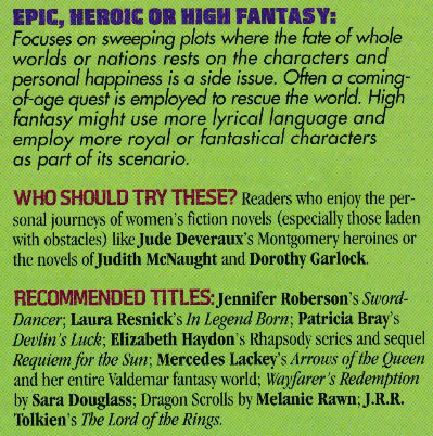 EPIC, HEROIC OR HIGH FANTASY: Focuses on sweeping plots where the fate of whole worlds or nations rests on the characters and personal happiness is a side issue. Often a coming of-age quest is employed to rescue the world. High fantasy might use more lyrical language and employ more royal or fantastical characters as part of its scenario. WHO SHOULD TRY THESE? Readers who enjoy the personal journeys of women's fiction novels (especially those laden with obstacles) like Jude Deveraux's Montgomery heroines or the novels of Judith MeNaught and Dorothy Garlock. RECOMMENDED TITLES: Jennifer Roberson's Sword-Dancer; Laura Resnick's In Legend Born; Patricia Bray's Devin's Luck: Elizabeth Havdon's Rhapsody series and sequel Requiem for the Sun Mercedes Lackey's Arrows of the Queen and her entire Valdemar fantasy world; Wayfarer's Redemption by Sara Douglass; Dragon Scrolls by Melanie Rawn; J.R.R. Tolkien's The Lord of the Rings.