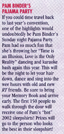 PAM BINDER'S PAJAMA PARTY If you could time travel back to last year's convention, one of the highlights would undoubtedly be Pam Binder's Sunday night Pajama Party Pam had so much fun that she's throwing her "Time is an Illusion, Love is the Only Reality" dancing and karaoke bash again this year. This will be the night to let your hair down, dance and sing into the wee hours with old and new RT friends. Be sure to bring your Memory Book and arrive early The first 150 people to walk through the door will receive one of Pam's "hot" 2002 sleepshirts! Prizes will go to the person who looks the best in their sleepshirt!
