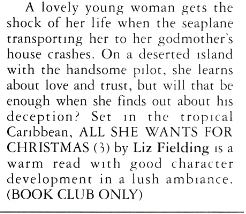 A lovely young woman gets the shock of her life when the seaplane transporting her to her godmother's house crashes. On a deserted island with the handsome pilot, she learns about love and crust, but will chat be enough when she finds our about his deception? Set In the tropical Caribbean, ALL SHE WANTS FOR CHRISTMAS (3) by Liz Fielding is a warm read with good character development in a lush ambiance. (BOOK CLUB ONLY)