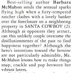Best-selling author Barbara McMahon sends the sensual sparks flying high when a fiery-tempered rancher clashes with a lovely banker over the foreclosure on a neighboring property in SANTA COWBOY (2). Although as opposites they attract, can this unlikely couple overcome the disillusionments of the past to find happiness together? Although the hero's intentions toward the heroine are not particularly admirable, Ms. McMahon knows how to make things snap, crackle and pop between her vibrant lovers
