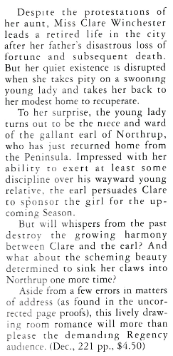 Despite the protestations o her aunt, Miss Clare Winchester leads a retired life in the city after her father's disastrous loss of fortune and subsequent death. But her quiet existence is disrupted when she takes pity on a swooning young lady and cakes her back to her modes home to recuperate. To her surprise, the young lady turns out to be the niece and ward of the gallant earl of Northrup, who has just returned home from the Peninsula. Impressed with her ability co exert at least Some discipline over his wayward young relative, the earl persuades Clare to sponsor the girl for the up coming Season. But will whispers from the past destroy the growing harmony between Clare and the earl? And what about the scheming beauty determined to sink her claws into Northrup one more time? Aside from a few errors in matters of address (as found in the uncorrected page proofs), this lively drawing room romance will more than please the demanding Regency audience. (Dec., 221 pp., $4.50)