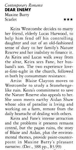 Keira Westcombe decides co marry her friend, elderly Lucas Harwood, to help him fend off his controlling daughter and out of an old-fashioned sense of duty co her family's Nature Reserve and her inability to finance it. As Keira and Lucas walk away from the altar, Keira sees Fane, her husband's son. The two experience love-at-first-sight in che church. followed in both by consummate resistance Artist Blaise Clayton moves to Westcombe co study a Stonehenge-like ruin. Keira's commitment to save the Nature Reserve also appeals to her. She soon meets earthy Aidan Shaw whose idea of paradise is living and working on a farm, remote from the daily heartache of dealing with others. Keira and Fane's intense attraction and the problems it presents remains central, but the pagan ruins, the story of Blaise and Aidan, plus the environmental themes, provide point-counter-point in Maxine Barry's pleasant narrative. (Dec., 388 pp., $3.99)