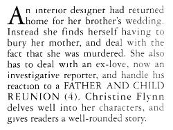 An interior designer had returned home for her brother's wedding. Instead she finds herself having to bury her mother, and deal with the fact that she was murdered. She also has to deal with an ex-love, now an investigative reporter, and handle his reaction to a FATHER AND CHILD REUNION (4). Christine Flynn delves well into her characters. and gives readers a well-rounded story.