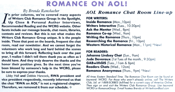 Romance on AOL In prior columns, we've covered many aspects of Writers Club Romance Group: In the Spotlight, Up Close & Personal Author Interviews, Recommended Reading and the WCRG website. Other facets include our message boards, chat room, libraries, contests and reviews. But this is not what makes the Writers Club Romance Group unique. It is the people inside. Those that post on the boards, frequent the chat room, read our newsletter. And we cannot forget the volunteers who work long and hard behind the scenes to bring all this forward. Reflecting back over the past year, I realize I didn't tell them thank you as often as I should have. And they truly deserve the thanks and the honor their position gives. So the next time you've been blessed by someone's help in the WCRG, please be sure to express your thanks. Libby Hall and Debbie Hancock, RWA president and vice president respectively, recently informed us that the chat "RWA on AOL" is not a registered chapter. Therefore, we removed it from our schedule. AOL Romance Chat Room Line-up FOR WRITERS: Inside Romance (Mon., 10pm) Writers Interactive (Tues., 10:30pm Ask the Mentor (Wed., 8pm) Romance Co-op (Wed., 9am) Writing the Romance (Thurs., 10pm) Researching the Romance (Fri., 10pm) Western Historical Romance (Mon., 11pm) *New! FOR READERS: Johanna Lindsey Chat (Sun., 9am) Jude Deveraux (Ist Tues of the month., 9:30pm) GABwithGIS (Tues., 11am & 8pm) Readers Chats (Wed., 12am) Romance Anonymous (Thurs., 9pm) *New! All times Eastern Standard Time. The Romance Chat Room can be found at keyword: WCRG. For those who aren't already online, call The Writers Club, Lid. at 1-888-SCRIBES (toll-free) for a current copy of Americo Online. Then sign on and visit the Writers Club Romance Group. Use keyword WCRG or RomanceGroup. E-mail hostess Brenda at Write4now@ool.com