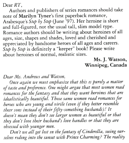 Dear RT, Authors and publishers of series romances should take note of Marilyn Tyner's first paperback romance, Arabesque's Step by Step (June '97). Her heroine is short and full-figured, not the usual tall, slim model type. Romance authors should be writing about heroines of all ages, size, shapes and shades, loved and cherished and appreciated by handsome heroes of all ages and careers. Step by Step is definitely a "keeper" book! Please write about heroines of normal, realistic sizes. Ms. J. Watson, Winnipeg, Canada Dear Ms. Andrews and Watson, Once again we must emphasize that this is purely a matter of taste and preference. One might argue that most women read romances for the fantasy and that they want heroines that are idealistically beautiful. Those same women read romances for heroes who are young and virile (even if they better resemble their sons instead of their fifty-something busbands)! It doesn't mean they don't see larger women as beautiful or that they don't love their busband's love handles or that they are obsessed with younger men. Don't we all get lost in the fantasy of Cinderella, seeing ourselves riding into the sunset with Prince Charming? The reality