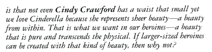 is that not even Cindy Crawford has a waist that small yet we love Cinderella because she represents sheer beauty -a beauty from within. That is what we want in our heroines a beauty that is pure and transcends the physical. If larger-sized heroines can be created with that kind of beauty, then why not?