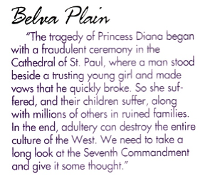 Belva Plain "The tragedy of Princess Diana began with a fraudulent ceremony in the Cathedral of St. Paul, where a man stood beside a trusting young girl and made vows that he quickly broke. So she suffered, and their children suffer, along with millions of others in ruined families. In the end, adultery can destroy the entire culture of the West. We need to take a long look at the Seventh Commandment and give it some thought."