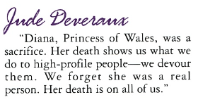 Jude Deveraux "Diana, Princess of Wales, was a sacrifice. Her death shows us what we do to high-profile people -we devour them. We forget she was a real person. Her death is on all of us."