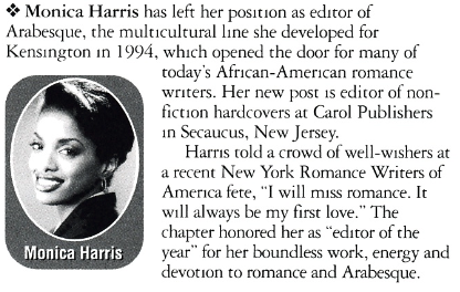 Monica Harris has left her position as editor of Arabesque, the multicultural line she developed for Kensington in 1994, which opened the door for many of today's African-American romance writers. Her new post is editor of nonfiction hardcovers at Carol Publishers in Secaucus, New Jersey. Harris told a crowd of well-wishers at a recent New York Romance Writers of America fete, "I will miss romance. It will always be my first love." The chapter honored her as "editor of the Monica Harris year" for her boundless work, energy and devotion to romance and Arabesque.