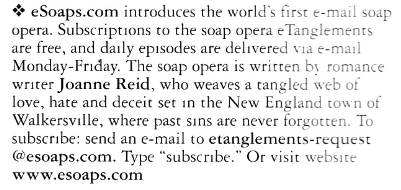 esoaps.com introduces the world's first e-mail soap opera. Subscriptions to the soap opera e Tanglements are free, and daily episodes are delivered via e-mail Monday-Friday. The soap opera is written bs romance writer Joanne Reid, who weaves a tangled web of love, hate and deceit set in the New England town of Walkersville, where past sins are never forgotten. To subscribe: send an e-mail to etanglements-request @@esoaps.com. Type "subscribe." Or visit website www.esoaps.com