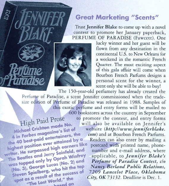 Great Marketing "Scents" Trust Jennifer Blake to come up with a novel contest to promote her January paperback, PERFUME OF PARADISE (Fawcett). One lucky winner and her guest will be flown from any destination in the continental U.S. to New Orleans for Pertime fParadise a weekend in the romantic French Quarter. The most exciting aspect of this gala affair will come when Bourbon French Parfums designs a personal scent for the winner, a scent only she will be able to buy! The 150-year-old perfumery has already created the Perfume of Paradise, a scent Jennifer commissioned when the trade-size edition of Perfume of Paradise was released in 1988. Samples of this exotic perfume and entry forms will be mailed to 600 bookstores across the country in September to promote the contest, and entry forms will also be available on Jennifer's website htrp://www.jenniferblake. com) and at Bourbon French Parfums. Readers can also enter by mailing a number and e-mail address, where applicable, to Jennifer Blake's Perfume of Paradise Contest, c/o Nancy Berland Public Relations,