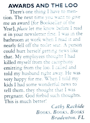 There's one thing I have to mention. The next time you want to give me an award [for Bookseller of the Year] please let me know before I read it in your newsletter first. I was in the bathroom at work when I read it and nearly fell off the toilet seat. A person could hurt herself getting news like that. My employees thought I had killed myself from the cacophony emitting from the loo. I called and told my husband right away. He was very happy for me. When I told my kids I had some wonderful news to tell them, they thought that I was pregnant. God forbid such thoughts.