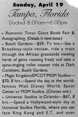 Docked 8:00am-6:00pm •Romantic Times Giant Book Fair & Autographing. (Details in next issue.) . Busch Gardens- $59. 7½ hrs. See a Broadway-style review, ride a train through the African grasslands viewing herds of game roaming freely and take a spine-tingling roller coaster ride at Dark Continent, Busch Gardens. . Magic Kingdom/EPCOT/MGM Studios-$70. 8 hrs. Spend the day at the world-famous Walt Disney World, Epcot Center or MGM Studios. (Choose one.) • Universal Studios in Orlando-$67, 8 hrs.-Spend a Hollywood-style day at Universal Studios Florida, where you can face King Kong and E.T.