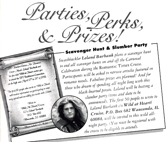 Swashbuckler Leland Burbank plans a scavenger bunt to end all scavenger hunts on and off the Carnal Celebration during the Romantic Times Cruse. Paracipants will be asked to retrieve articles featured in romance novels. Fabulous prizes are planned! And for those who dream of spending all night long with this black-hearted pirate. Leland will be hosting a slumber party (time and date to be announced). The first 50 people to write to Leland Burbank do Wild at Heart! Cruise, P.O. Box 682 Waucanda, IL 60084, will be invited to this wild all night party.