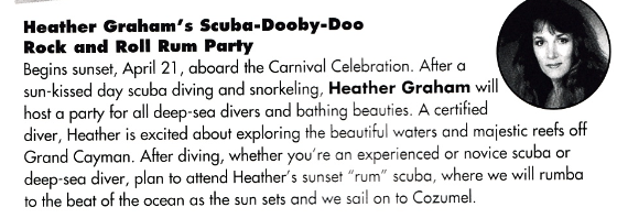 Heather Graham's Scuba-Dooby-Doo Rock and Roll Rum Party Begins sunset, April 21, aboard the Carnival Celebration. After a sun-kissed day scuba diving and snorkeling, Heather Graham will host a party for all deep-sea divers and bathing beauties. A certified diver, Heather is excited about exploring the beautiful waters and majestic reefs off Grand Cayman. After diving, whether you're an experienced or novice scuba or deep-sea diver, plan to attend Heather's sunset "rum" scuba, where we will rumba to the beat of the ocean as the sun sets and we sail on to Cozumel.