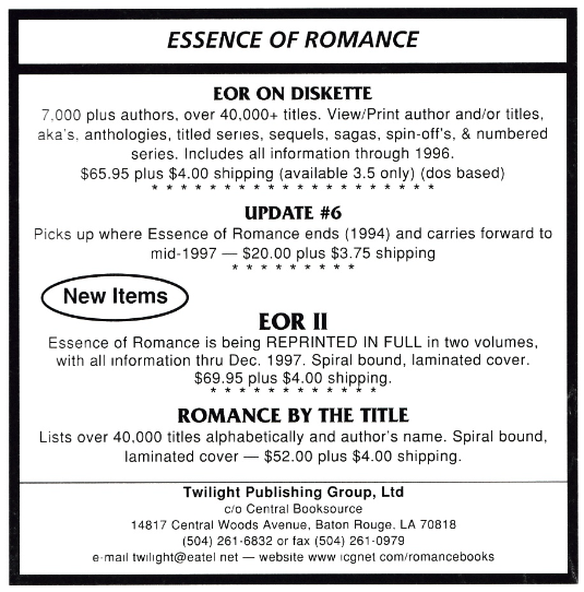 EOR ON DISKETTE 7.000 plus authors, over 40.000+ titles. View/Print author and/or titles, aka's. anthologies, titled series, sequels, sagas, spin-off's, & numbered series. Includes all information through 1996. $65.95 plus $4.00 shipping (available 3.5 only) (dos based) * * * * UPDATE #6 Picks up where Essence of Romance ends (1994) and carries forward to mid-1997 - $20.00 plus $3.75 shipping EOR II Essence of Romance is being REPRINTED IN FULL in two volumes, with all information thru Dec. 1997. Spiral bound, laminated cover. $69.95 plus $4.00 shipping. ROMANCE BY THE TITLE Lists over 40.000 titles alphabetically and author's name. Spiral bound, laminated cover - $52.00 plus $4.00 shipping.