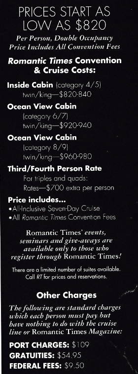 PRICES START AS LOW AS $820 Per Person, Double Occupancy Price Includes All Convention Fees Romantic Times Convention & Cruise Costs: Inside Cabin (category 4/5] twin/king$820-840 Ocean View Cabin (category 6/7) twin/king-$920-940 Ocean View Cabin (category 8/9) twin/king $960-980 Third/Fourth Person Rate For triples and quads: Rates-$700 extra per person Price includes... •All-Inclusive Seven-Day Cruise •All Romantic Times Convention Fees Romantic Times' events, seminars and give-aways are available only to those who register through Romantic Times! There are a limited number of suites available. Call RT for prices and reservations. Other Charges The following are standard charges which each person must pay but have nothing to do with the cruise line or Romantic Times Magazine: PORT CHARGES: $109 GRATUITIES: $54.95 FEDERAL FEES: $9.50