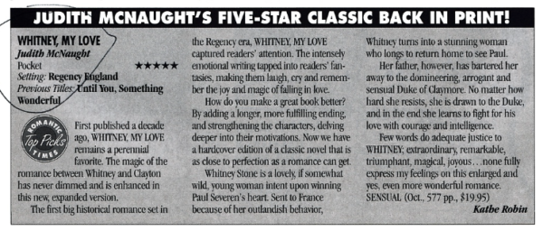 First published a decade ago WHITNEY, MY LOVE remains a perennial favorite. The magic of the romance between Whitney andClayton has never dimmed and is enhanced in this new, expanded version. The first big historical romance set in the Regency era, WHITNEY, MY LOVE captured readers' attention. The intensely emotional writing tapped into readers' fantasies, making them laugh, cry and remember the joy and magic of falling in love. How do you make a great book better? By adding a longer, more fulfilling ending, and strengthening the characters, delving deeper into their motivations. Now we have a hardcover edition of a classic novel that is as close to perfection as a romance can get. Whitnev Stone is a lovely, if somewhat wild, young woman intent upon winning Paul Severen's heart. Sent to France because of her outlandish behavior, Whitney turns into a stunning woman who longs to return home to see Paul. Her father, however, has bartered her away to the domineering, arrogant and sensual Duke of Claymore. No matter how hard she resists, she is drawn to the Duke. and in the end she learns to fight for his love with courage and intelligence. Few words do adequate justice to WHITNEY; extraordinary, remarkable, triumphant, magical, joyous...none fully express my feelings on this enlarged and yes, even more wonderful romance. SENSUAL (Oct., 577 pp., $19.95)