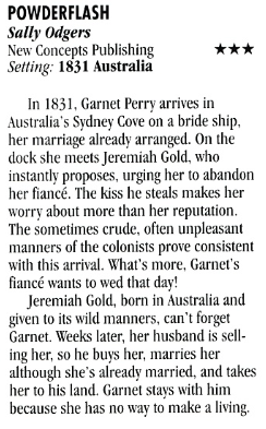 POWDERFLASH Sally Odgers New Concepts Publishing Setting: 1831 Australia *** In 1831, Garnet Perry arrives in Australia's Sydney Cove on a bride ship, her marriage already arranged. On the dock she meets Jeremiah Gold, who instantly proposes, urging her to abandon her fiance. The kiss he steals makes her worry about more than her reputation. The sometimes crude, often unpleasant manners of the colonists prove consistent with this arrival. What's more, Garnet's fiancé wants to wed that day! Jeremiah Gold, born in Australia and given to its wild manners, can't forget Garnet. Weeks later, her husband is selling her, so he buss her, marries her although she's already married, and takes her to his land. Garnet stays with him because she has no way to make a living.