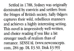 Settled in 1788, Sydney was originally dominated by convicts and settlers from the fringes of British society. Sally Odgers captures their wild, rebellious manners and achieves a highly interesting setting. This novel is impressively well-written, and choice reading if you like a bit stronger touch of realism than of romance. SENSUAL