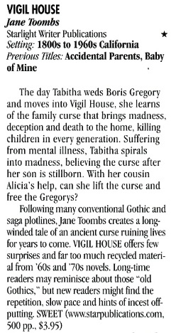 VIGIL HOUSE Jane Toombs Starlight Writer Publications Setting: 1800s to 1960s California Previous Titles: Accidental Parents, Baby of Mine The day Tabitha weds Boris Gregory and moves into Vigil House, she learns of the family curse that brings madness, deception and death to the home, killing children in every generation. Suffering from mental illness, Tabitha spirals into madness, believing the curse after her son is stillborn. With her cousin Alicia's help, can she lift the curse and free the Gregorys? Following many conventional Gothic and saga plotlines, Jane Toombs creates a long. winded tale of an ancient curse ruining lives for years to come. VIGIL HOUSE offers few surprises and far too much recycled material from '60s and '70s novels. Long-time readers may reminisce about those "old Gothics." but new readers might find the repetition, slow pace and hints of incest off putting. SWEET
