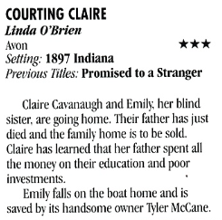 COURTING CLAIRE Linda O'Brien Avon *** Setting: 1897 Indiana Previous Tiles: Promised to a Stranger Claire Cavanaugh and Emily her blind sister, are going home. Their father has just died and the family home is to be sold. Claire has learned that her father spent all the money on their education and poor investments. Emily falls on the boat home and is saved by its handsome owner Tyler McCane.