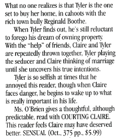 What no one realizes is that Tver is the one set to buy her home, in cahoots with the rich town bully Reginald Boothe. When Tver finds out, he's still reluctant to forego his dream of owning property With the "help" of friends, Claire and Ter are repeatedly thrown together. Tyler playing the seducer and Claire thinking of marriage until she uncovers his true intentions. Mer is so selfish at times that he annoyed this reader, though when Claire faces danger, he begins to wake up to what is really important in his life. Ms. O'Brien gives a thoughtful, although predictable, read with COURTING CLAIRE This reader feels Claire may have deserved better. SENSUAL
