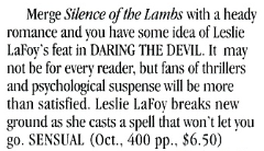 Merge Silence of the Lambs with a heady romance and vou have some idea of Leslie LaFoy's feat in DARING THE DEVIL. It may not be for every reader, but fans of thrillers and psychological suspense will be more than satisfied. Leslie Lafoy breaks new ground as she casts a spell that won't let you go. SENSUAL