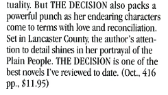 tuality. But THE DECISION also packs a powerful punch as her endearing characters come to terms with love and reconciliation. Set in Lancaster Countv, the author's attention to detail shines in her portraval of the Plain People. THE DECISION is one of the best novels I've reviewed to date.
