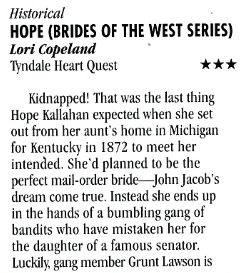 Historical HOPE (BRIDES OF THE WEST SERIES) Lori Copeland Tindale Heart Quest *** Kidnapped! That was the last thing Hope Kallahan expected when she set out from her aunt's home in Michigan for Kentucky in 1872 to meet her intended. She'd planned to be the perfect mail-order bride_ John Jacob's dream come true. Instead she ends up in the hands of a bumbling gang of bandits who have mistaken her for the daughter of a famous senator. Luckily, gang member Grunt Lawson is