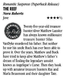Romantic Suspense (Paperback Release) THE REEF Nora Roberts Twenty-five-vear-old treasure hunter/diver Matthew Lassiter has always known millionaire treasure hunter Silas VanDyke murdered his father. But neither he nor his uncle Buck has ever been able to prove it. Over the years, Matthew and Buck have tried to keep alive Matthew's father's dream of finding the legendary amulet known as Angelique's Curse. Then they hook up with amateur treasure hunters Ray and Marla Beaumont and their daughter Tate.