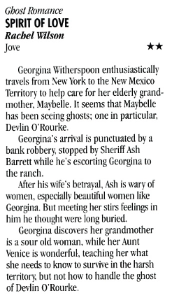 Ghost Romance SPIRIT OF LOVE Rachel Wilson Jove Georgina Witherspoon enthusiastically travels from New York to the New Mexico Territory to help care for her elderly grand-mother, Maybelle. It seems that Maybelle has been seeing ghosts; one in particular, Devlin O'Rourke. Georgina's arrival is punctuated by a bank robbery, stopped by Sheriff Ash Barrett while he's escorting Georgina to the ranch. After his wife's betrayal. Ash is wary of women, especially beautiful women like Georgina. But meeting her stirs feelings in him he thought were long buried. Georgina discovers her grandmother is a sour old woman, while her Aunt Venice is wonderful, teaching her what she needs to know to survive in the harsh territory, but not how to handle the ghost of Devlin O'Rourke.