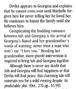 Devlin appears to Georgina and explains that he cannot cross over until Maybelle forgives him for never telling her he loved her. He continues to haunt the family until she believes him. Complicating the budding romance between Ash and Georgina is the arrival of Georgina's fiancé and her grandmother's words of warning: never trust a man who won't say "I love you." Heeding her grandmother, more ghostlv intervention is required to bring Ash and Georgina together. Although there is never any doubt that Ash and Georgina will find happiness or that Devlin will find peace, this charming tale will entertain you for a solid evening despite its predictable plot.