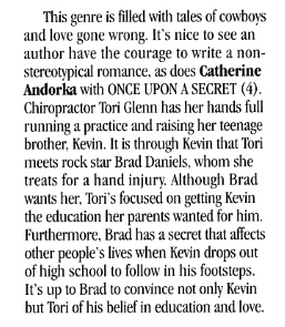 This genre is filled with tales of cowboys and love gone wrong. It's nice to see an author have the courage to write a non-stereotypical romance, as does Catherine Andorka with ONCE UPON A SECRET (4). Chiropractor Tori Glenn has her hands full running a practice and raising her teenage brother, Kevin. It is through Kevin that Tori meets rock star Brad Daniels, whom she treats for a hand injury. Although Brad wants her. Tori's focused on getting Kevin the education her parents wanted for him. Furthermore, Brad has a secret that affects other people's lives when Kevin drops out of high school to follow in his footsteps. It's up to Brad to convince not only Kevin but Tori of his belief in education and love.