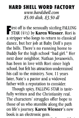 HARD SHELL WORD FACTORY www.bardshell.com $5.00 disk, $3.50 dl First off is the sensually sizzling FALLING STAR (4½) by Karen Wiesner. Rori is a stripper who longs to return to classical dance, but her job at Baby Doll's pays the bills. There's no running home to Daddy for the high school "bad girl." Her next door neighbor, Nathan Jovanovich, has been in love with Rori since high school, but felt his attraction undermined his call to the ministry. Now, 11 years later, Nate's a pastor and a widowed father with a reputation to consider. Though spicy, FALLING STAR is tastefully written and the Christianity real. The characters' struggles offer hope to those of us who stumble along the path on life's journey. Karen Wiesner's new book is an electronic gem.