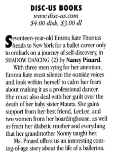 DISCUS BOOKS www.disc-us.com $4.00 disk, $3.00 dI Seventeen sear old Emma Kate Thornas heads to New York for a ballet career onlv to embark on a journev of self-discovery in SHADOW DANCING (2) bv Nancy Pinard. With three men vying for her attention, Emma Kate must silence the outside voices and look within herself to calm her fears about making it as a professional dancer. She must also deal with her guilt over the death of her baby sister Maura. She gains support from her best friend, Leelee, and two women from her boardinghouse, as well as from her diabetic mother and everything that her grandmother Nonny taught her. Ms. Pinard offers us an interesting com-ing-of-age story about the life of a ballerina.