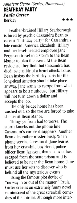 Amateur Sleuth (Series. Humorous) DEATHDAY PARTY Paula Carter Berkley *** Feather-brained Hillary Scarborough is hired by psychic Cassandra Bean to cater a "birthday party" for Cassandra's late cousin, America Elizabeth. Hillary and her level-headed employee Jane Ferguson travel in a storm to the Bean Manor to plan the event. At the Bean residence the find that Cassandra has died, ostensibly of a heart attack. Lotus Bean insists the birthday party for the long-dead America should take place anyway. Jane wants to escape from what appears to be a nuthouse, but Hillary will not turn down a dollar and accepts the job The only bridge home has been washed out, so the two are forced to take shelter at Bean Manor. Things go from bad to worse. The storm knocks out the phone line. Cassandra's corpse disappears. Another Bean dies rather mysteriously. When phone service is restored, Jane learns from her erstwhile boyfriend, police officer Beau Jackson, that a convict has escaped from the state prison and is believed to be near the Bean home. Jane must use her wits to discover who is behind all the mysterious events. Using the famous plot device of "no way in or out of the manor," Paula Carter creates an extremely funny novel reminiscent of the great screwball comedies of the thirties. Although more inter-
