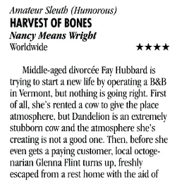 Amateur Sleuth (Humorous) HARVEST OF BONES Nancy Means Wright Worldwide **** Middle-aged divorcée Fay Hubbard is trying to start a new life by operating a B&B in Vermont, but nothing is going right. First of all, she's rented a cow to give the place atmosphere, but Dandelion is an extremely stubborn cow and the atmosphere she's creating is not a good one. Then, before she even gets a paying customer, local octogenarian Glenna Flint turns up, freshly escaped from a rest home with the aid of