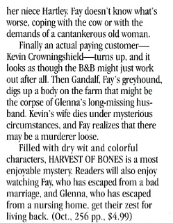 her niece Hartley Fay doesn't know what's worse, coping with the cow or with the demands of a cantankerous old woman. Finally an actual paying customer-Kevin Crowningshield- turns up, and it looks as though the B&B might just work out after all. Then Gandalf, Fay's greyhound, digs up a body on the farm that might be the corpse of Glenna's long-missing hus-band. Kevin's wife dies under mysterious circumstances, and Far realizes that there may be a murderer loose. Filled with dr wit and colorful characters, HARVEST OF BONES is a most enjovable mystery. Readers will also enjoy watching Fay, who has escaped from a bad marriage, and Glenna, who has escaped from a nursing home. get their zest for living back.