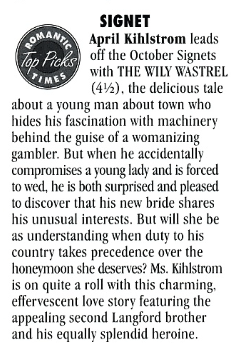 April Kihlstrom leads off the October Signets with THE WILY WASTREL (4½). the delicious tale about a young man about town who hides his fascination with machinery behind the guise of a womanizing gambler. But when he accidentally compromises a young lady and is forced to wed, he is both surprised and pleased to discover that his new bride shares his unusual interests. But will she be as understanding when duty to his country takes precedence over the honeymoon she deserves? Ms. Kihlstrom is on quite a roll with this charming. effervescent love story featuring the appealing second Langford brother and his equally splendid heroine.