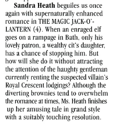 Sandra Heath beguiles us once again with supernaturally enhanced romance in THE MAGIC JACK-0'-LANTERN (4). When an enraged elf goes on a rampage in Bath, only his lovely patron, a wealthy cit's daughter, has a chance of stopping him. But how will she do it without attracting the attention of the haughty gentleman currently renting the suspected villain's Royal Crescent lodgings? Although the diverting brownies tend to overwhelm the romance at times. Ms. Heath finishes up her amusing tale in grand style with a suitably touching resolution