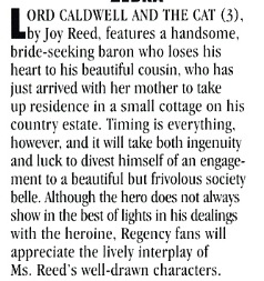 LORD CALDWELL AND THE CAT (3), by Joy Reed. features a handsome. bride-seeking baron who loses his heart to his beautiful cousin, who has just arrived with her mother to take up residence in a small cottage on his country estate. Timing is everything however, and it will take both ingenuity and luck to divest himself of an engagement to a beautiful but frivolous society belle. Although the hero does not always show in the best of lights in his dealings with the heroine, Regency fans will appreciate the lively interplay of Ms. Reed's well-drawn characters.