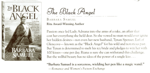 The Black Angel BARBaRa SAMUEL Rita Award-Winning Author Passion once led Lady Adriana into the arms of a rake, an affair that cost her everything she held dear. So she vowed no man would ever ignite her hidden desires--not even her new husband, Tynan Spenser, Earl of Glencove- known as the "Black Angel" for his wild and notorious past. But Tynan is determined to melt his icy bride and pledges to win her with 100 kisses- one per day. Riana is sure she can withstand this challenge. But the willful beauty has no idea of the power of a single kiss "Barbara Samuel is a sorceress, wielding her pen like a magic wand." -Romance and Women's Fiction Exchange