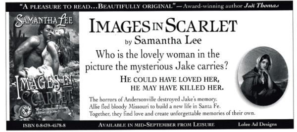 IMAGESIN SCARLET by Samantha Lee Who is the lovely woman in the picture the mysterious Jake carries? HE COULD HAVE LOVED HER, HE MAY HAVE KILLED HER. The horrors of Andersonville destroyed Jake's memory. Allie fled bloody Missouri to build a new life in Santa Fe. Together, they find love and create unforgettable memories of their own.