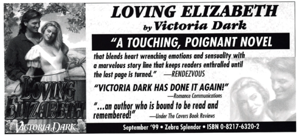 LOVING ELIZABETH by Victoria Dark "A TOUCHING, POIGNANT NOVEL that blends heart wrenching emotions and sensuality with a marvelous story line that keeps readers enthralled unt the last page is turned." RENDEZVOUS "VICTORIA DARK HAS DONE IT AGAIN!" -Romance Communications *.. an author who is bound to be read and remembered!" -Under The Covers Book Reviews September 99 • Zebra Splendor • ISBN 0-8217-6320-2