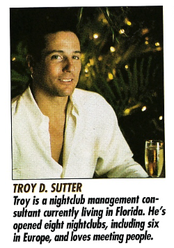 TROY D. SUTTER Troy is a nightclub management consultant currently living in Florida. He's opened eight nightclubs, including six in Europe, and loves meeting people. He's sitting with a shirt open to his sternum with a glass of champagne in his hand
